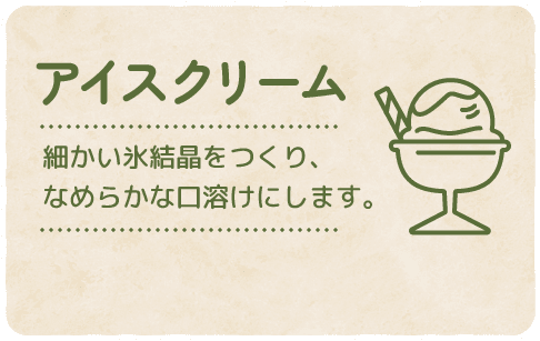 【アイスクリーム】細かい氷結晶をつくり、なめらかな口溶けにします。
