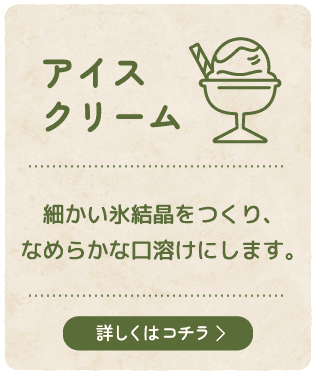【アイスクリーム】細かい氷結晶をつくり、なめらかな口溶けにします。